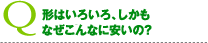 形はいろいろ、しかもなぜこんなに安いの?