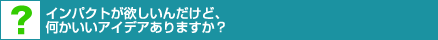 インパクトが欲しいんだけど、何かいいアイデアありますか?