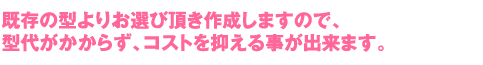 既存の型よりお選び頂き作成しますので、型代がかからず、コストを抑える事が出来ます。